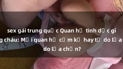 sex gái trung quốc Quan hệ tình dục giữa ông cháu: Mối quan hệ cấm kỵ hay tự do lựa chọn?