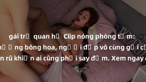 gái trẻ quan hệ Clip nóng phòng tắm: Hít thở nồng nàn hương bông hoa, người đẹp vô cùng gợi cảm và quyến rũ khiến ai cũng phải say đắm. Xem ngay để trải nghiệm điều đặc biệt!