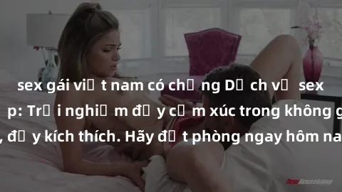 sex gái việt nam có chồng Dịch vụ sex nhà nghỉ đẳng cấp: Trải nghiệm đầy cảm xúc trong không gian lãng mạn, đầy kích thích. Hãy đặt phòng ngay hôm nay để thỏa mãn khát khao của bạn!