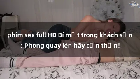 phim sex full HD Bí mật trong khách sạn: Phòng quay lén hãy cẩn thận!