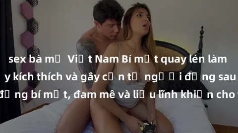 sex bà mẹ Việt Nam Bí mật quay lén làm tình: Câu chuyện đầy kích thích và gây cấn từ người đứng sau camera. Hành động bí mật, đam mê và liều lĩnh khiến cho tình yêu trở nên mãnh liệt hơn bao giờ hết.