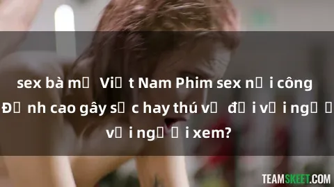 sex bà mẹ Việt Nam Phim sex nơi công cộng: Đỉnh cao gây sốc hay thú vị đối với người xem?