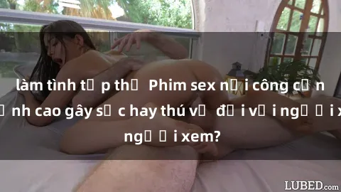 làm tình tập thể Phim sex nơi công cộng: Đỉnh cao gây sốc hay thú vị đối với người xem?