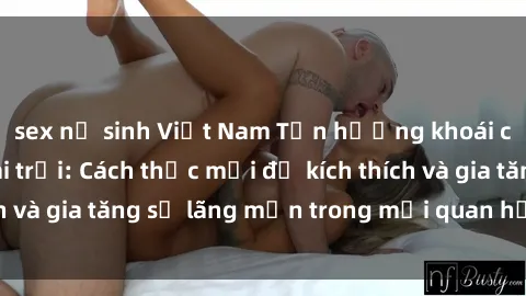 sex nữ sinh Việt Nam Tận hưởng khoái cảm với sex ngoài trời: Cách thức mới để kích thích và gia tăng sự lãng mạn trong mối quan hệ của bạn!