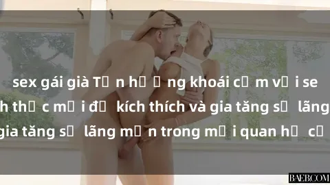 sex gái già Tận hưởng khoái cảm với sex ngoài trời: Cách thức mới để kích thích và gia tăng sự lãng mạn trong mối quan hệ của bạn!