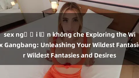 sex người lớn không che Exploring the Wild World of Sex Gangbang: Unleashing Your Wildest Fantasies and Desires