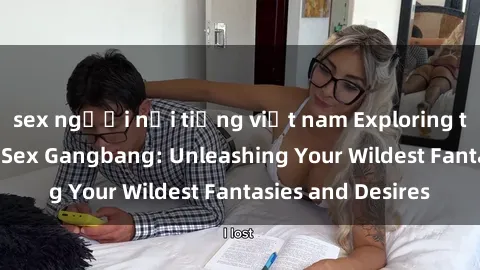 sex người nổi tiếng việt nam Exploring the Wild World of Sex Gangbang: Unleashing Your Wildest Fantasies and Desires
