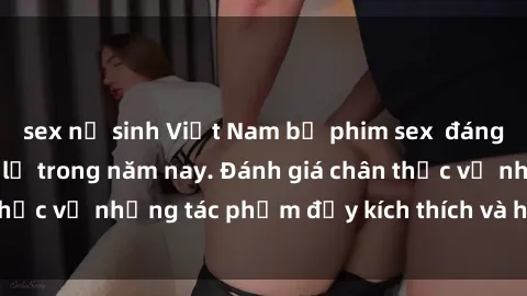 sex nữ sinh Việt Nam bộ phim sex  đáng xem không thể bỏ lỡ trong năm nay. Đánh giá chân thực về những tác phẩm đầy kích thích và hấp dẫn này.