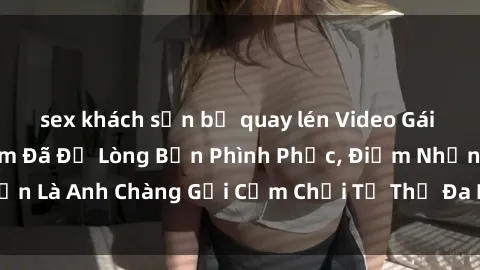 sex khách sạn bị quay lén Video Gái Việt Gangbang Xem Đã Để Lòng Bồn Phình Phục, Điểm Nhấn Là Anh Chàng Gợi Cảm Chơi Tư Thế Đa Dạng và Phê Đê Mê