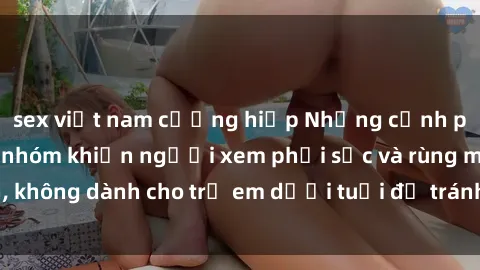 sex việt nam cưỡng hiếp Những cảnh phim sex bạo dâm nhóm khiến người xem phải sốc và rùng mình, không dành cho trẻ em dưới tuổi để tránh ảnh hưởng tiêu cực.