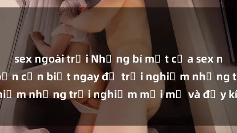sex ngoài trời Những bí mật của sex nhóm không che mà bạn cần biết ngay để trải nghiệm những trải nghiệm mới mẻ và đầy kích thích.