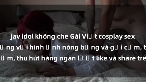 jav idol không che Gái Việt cosplay sexy khiến fan phát cuồng với hình ảnh nóng bỏng và gợi cảm, thu hút hàng ngàn lượt like và share trên mạng xã hội.