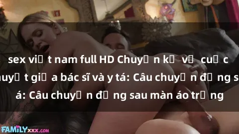 sex việt nam full HD Chuyện kể về cuộc tình đầy nhiệt huyết giữa bác sĩ và y tá: Câu chuyện đằng sau màn áo trắng