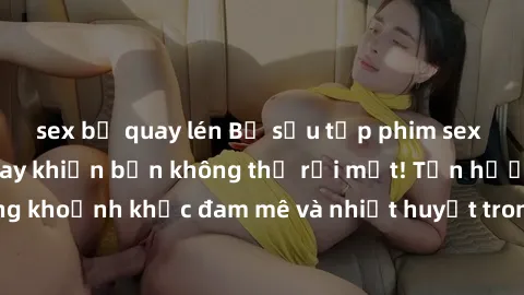 sex bị quay lén Bộ sưu tập phim sex Mỹ hot nhất năm nay khiến bạn không thể rời mắt! Tận hưởng những khoảnh khắc đam mê và nhiệt huyết trong các tác phẩm nóng bỏng này!