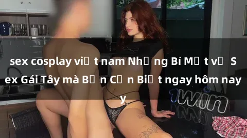 sex cosplay việt nam Những Bí Mật về Sex Gái Tây mà Bạn Cần Biết ngay hôm nay