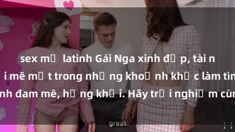 sex mỹ latinh Gái Nga xinh đẹp, tài năng khiến bạn phải mê mệt trong những khoảnh khắc làm tình đam mê, hứng khởi. Hãy trải nghiệm cùng họ ngay hôm nay!