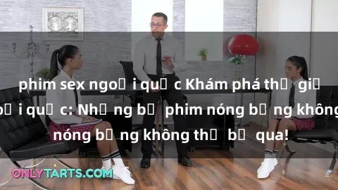 phim sex ngoại quốc Khám phá thế giới phim sex ngoại quốc: Những bộ phim nóng bỏng không thể bỏ qua!