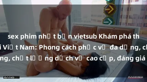 sex phim nhật bản vietsub Khám phá thế giới của gái gọi Việt Nam: Phong cách phục vụ đa dạng, chất lượng dịch vụ cao cấp, đáng giá mọi khoản chi phí