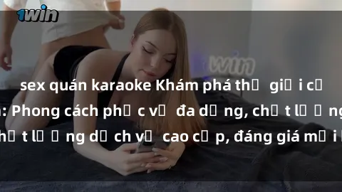sex quán karaoke Khám phá thế giới của gái gọi Việt Nam: Phong cách phục vụ đa dạng, chất lượng dịch vụ cao cấp, đáng giá mọi khoản chi phí