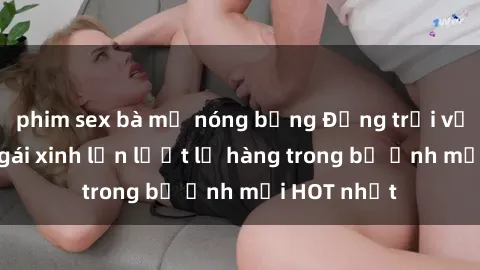 phim sex bà mẹ nóng bỏng Động trời với hình ảnh gái xinh lần lượt lộ hàng trong bộ ảnh mới HOT nhất