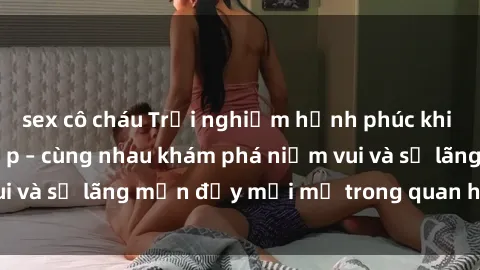 sex cô cháu Trải nghiệm hạnh phúc khi làm tình với gái đẹp – cùng nhau khám phá niềm vui và sự lãng mạn đầy mới mẻ trong quan hệ của bạn.