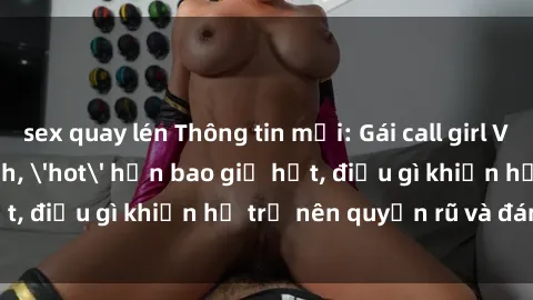 sex quay lén Thông tin mới: Gái call girl Việt Nam đắt khách, 'hot' hơn bao giờ hết, điều gì khiến họ trở nên quyến rũ và đáng chú ý?