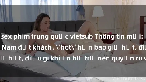 sex phim trung quốc vietsub Thông tin mới: Gái call girl Việt Nam đắt khách, 'hot' hơn bao giờ hết, điều gì khiến họ trở nên quyến rũ và đáng chú ý?