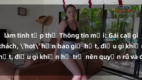 làm tình tập thể Thông tin mới: Gái call girl Việt Nam đắt khách, 'hot' hơn bao giờ hết, điều gì khiến họ trở nên quyến rũ và đáng chú ý?