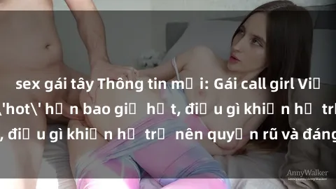 sex gái tây Thông tin mới: Gái call girl Việt Nam đắt khách, 'hot' hơn bao giờ hết, điều gì khiến họ trở nên quyến rũ và đáng chú ý?