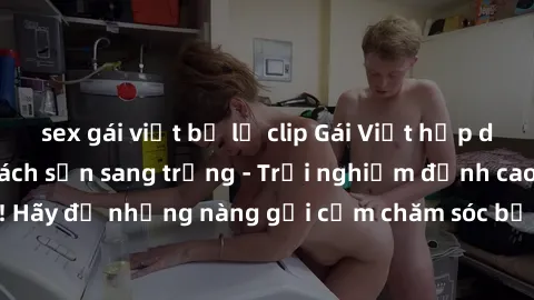 sex gái việt bị lộ clip Gái Việt hấp dẫn làm tình tại khách sạn sang trọng - Trải nghiệm đỉnh cao không thể bỏ lỡ! Hãy để những nàng gợi cảm chăm sóc bạn và mang đến cho bạn những phút giây đê mê khôn