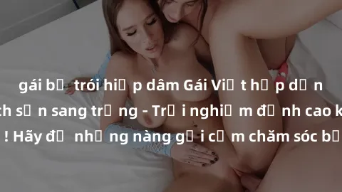 gái bị trói hiếp dâm Gái Việt hấp dẫn làm tình tại khách sạn sang trọng - Trải nghiệm đỉnh cao không thể bỏ lỡ! Hãy để những nàng gợi cảm chăm sóc bạn và mang đến cho bạn những phút giây đê mê không t