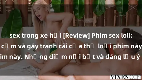 sex trong xe hơi [Review] Phim sex loli: Đánh giá về sự gợi cảm và gây tranh cãi của thể loại phim này. Những điểm nổi bật và đáng lưu ý khi xem phim loli.