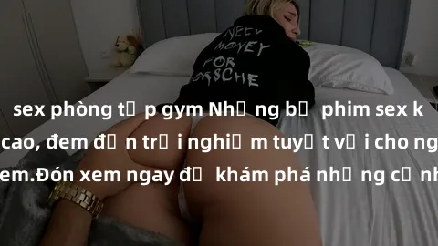 sex phòng tập gym Những bộ phim sex không che HD đỉnh cao, đem đến trải nghiệm tuyệt vời cho người xem.Đón xem ngay để khám phá những cảnh quay đẹp mắt và kích thích.