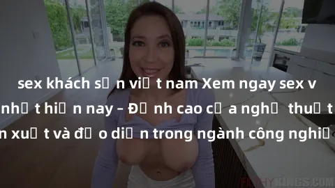 sex khách sạn việt nam Xem ngay sex video Việt Nam hot nhất hiện nay – Đỉnh cao của nghệ thuật diễn xuất và đạo diễn trong ngành công nghiệp phim người lớn tại đây!