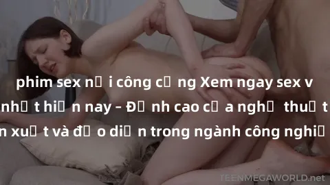 phim sex nơi công cộng Xem ngay sex video Việt Nam hot nhất hiện nay – Đỉnh cao của nghệ thuật diễn xuất và đạo diễn trong ngành công nghiệp phim người lớn tại đây!
