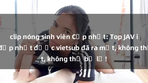 clip nóng sinh viên Cập nhật: Top JAV idol xinh đẹp nhất được vietsub đã ra mắt, không thể bỏ lỡ!
