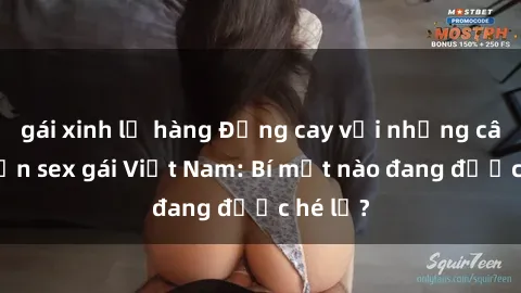 gái xinh lộ hàng Đắng cay với những câu chuyện sex gái Việt Nam: Bí mật nào đang được hé lộ?
