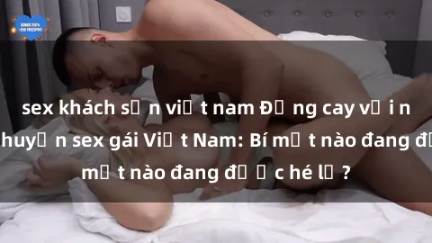 sex khách sạn việt nam Đắng cay với những câu chuyện sex gái Việt Nam: Bí mật nào đang được hé lộ?