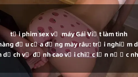 tải phim sex về máy Gái Việt làm tình phục vụ nhu cầu hàng đầu của đấng mày râu: trải nghiệm dịch vụ đỉnh cao với chiếc lồn nước nhiều và ngọt ngào.