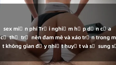 sex miễn phí Trải nghiệm hấp dẫn của sex tập thể: Khi cơ thể trở nên đam mê và xáo trộn trong một không gian đầy nhiệt huyết và sự sung sướng đầy ấn tượng.