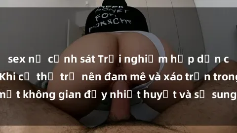 sex nữ cảnh sát Trải nghiệm hấp dẫn của sex tập thể: Khi cơ thể trở nên đam mê và xáo trộn trong một không gian đầy nhiệt huyết và sự sung sướng đầy ấn tượng.