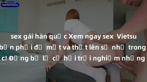 sex gái hàn quốc Xem ngay sex  Vietsub, đảm bảo khiến bạn phải đỏ mặt và thốt lên số nhọ trong từng khoảnh khắc! Đừng bỏ lỡ cơ hội trải nghiệm những pha cực kỳ hấp dẫn và mãn nhãn chỉ với một cú click