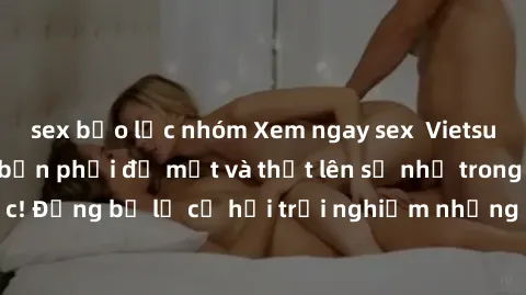 sex bạo lực nhóm Xem ngay sex  Vietsub, đảm bảo khiến bạn phải đỏ mặt và thốt lên số nhọ trong từng khoảnh khắc! Đừng bỏ lỡ cơ hội trải nghiệm những pha cực kỳ hấp dẫn và mãn nhãn chỉ với một cú click