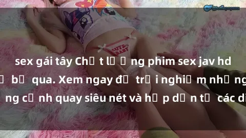 sex gái tây Chất lượng phim sex jav hd đỉnh cao không thể bỏ qua. Xem ngay để trải nghiệm những cảnh quay siêu nét và hấp dẫn từ các diễn viên nổi tiếng.
