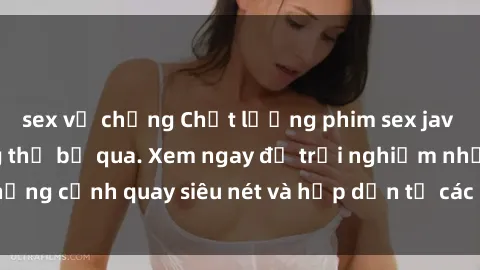 sex vợ chồng Chất lượng phim sex jav hd đỉnh cao không thể bỏ qua. Xem ngay để trải nghiệm những cảnh quay siêu nét và hấp dẫn từ các diễn viên nổi tiếng.