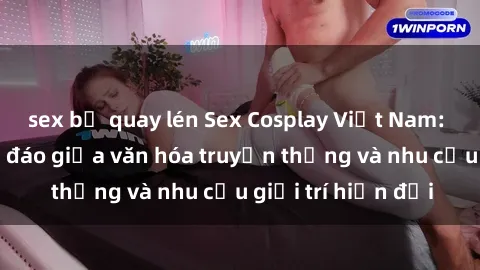 sex bị quay lén Sex Cosplay Việt Nam: Sự kết hợp độc đáo giữa văn hóa truyền thống và nhu cầu giải trí hiện đại