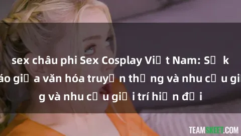 sex châu phi Sex Cosplay Việt Nam: Sự kết hợp độc đáo giữa văn hóa truyền thống và nhu cầu giải trí hiện đại