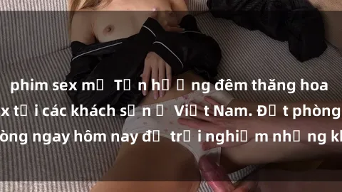 phim sex mỹ Tận hưởng đêm thăng hoa cùng dịch vụ sex tại các khách sạn ở Việt Nam. Đặt phòng ngay hôm nay để trải nghiệm những khoái cảm độc đáo.