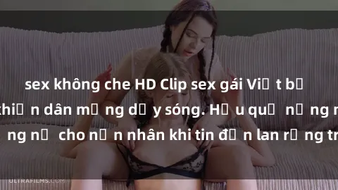 sex không che HD Clip sex gái Việt bị lộ gây chấn động, khiến dân mạng dậy sóng. Hậu quả nặng nề cho nạn nhân khi tin đồn lan rộng trên mạng xã hội.
