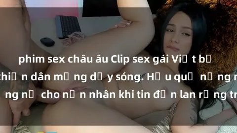 phim sex châu âu Clip sex gái Việt bị lộ gây chấn động, khiến dân mạng dậy sóng. Hậu quả nặng nề cho nạn nhân khi tin đồn lan rộng trên mạng xã hội.